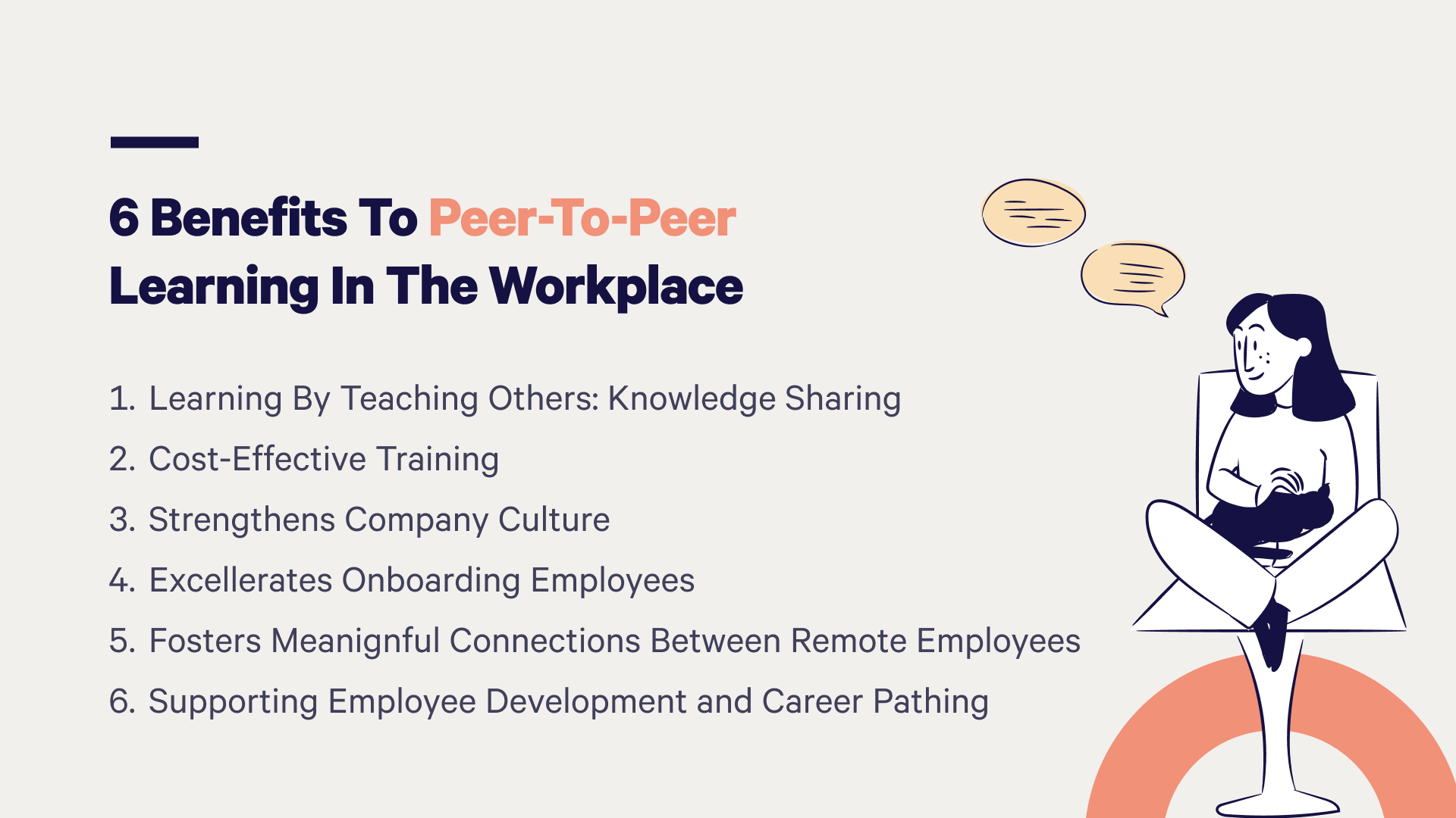 The 6 benefits to peer-to-peer learning include knowledge sharing, cost-effective training, strengthening company culture, faster onboarding, supporting remote employees, and helping with career pathing